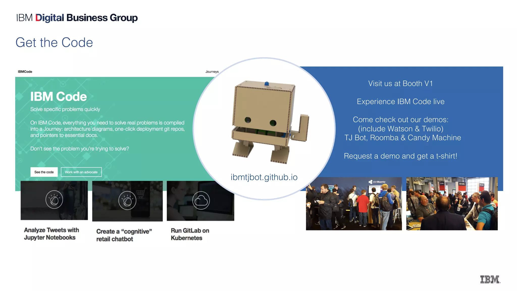 Visit us at Booth V1
Experience IBM Code live
Come check out our demos:
(include Watson & Twilio)
TJ Bot, Roomba & Candy Machine
Request a demo and get a t-shirt!
Get the Code
ibmtjbot.github.io
 
