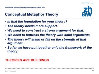 Is that the foundation for your theory? The theory needs more support. We need to construct a strong argument for that. We need to buttress the theory with solid arguments. The theory will stand or fall on the strength of that argument. So far we have put together only the framework of the theory. THEORIES ARE BUILDINGS International Disaster and Risk Conference IDRC Davos 2010   Conceptual Metaphor Theory 