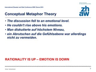 The discussion fell to an emotional level. He couldn't rise above his emotions. Man diskutierte auf höchstem Niveau, ein Abrutschen auf die Gefühlsebene war allerdings nicht zu vermeiden. RATIONALITY IS UP – EMOTION IS DOWN International Disaster and Risk Conference IDRC Davos 2010   Conceptual Metaphor Theory 