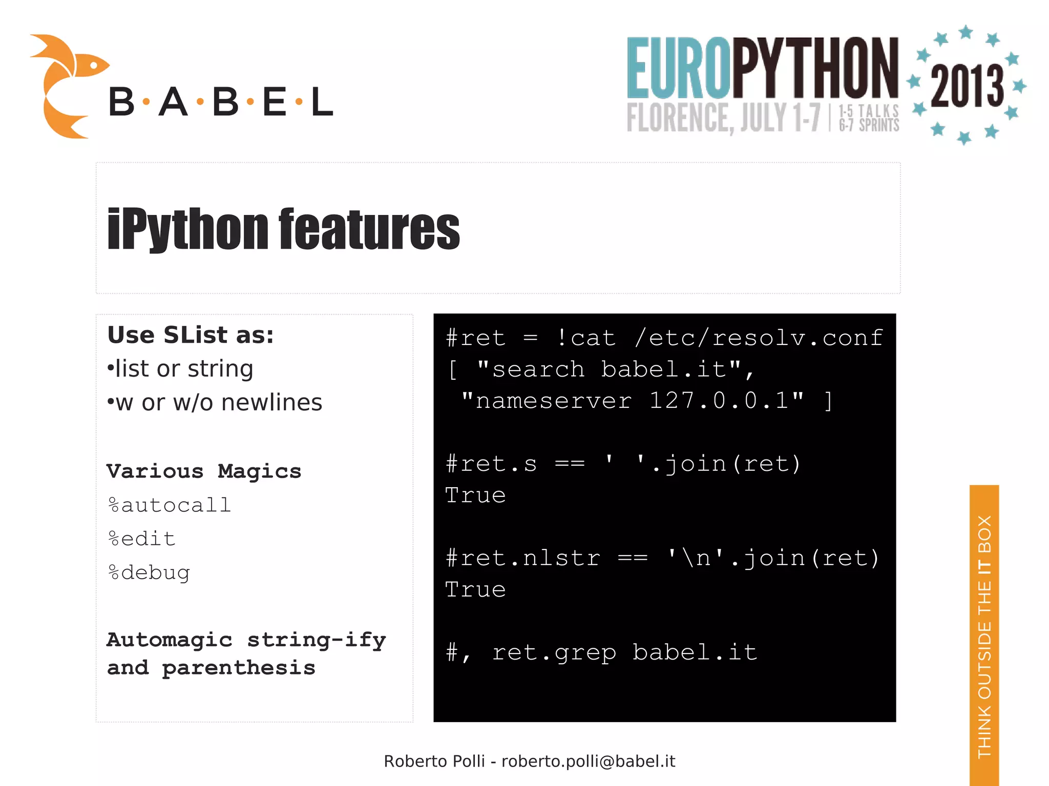 Roberto Polli - roberto.polli@babel.it iPython features Use SList as: ● list or string ● w or w/o newlines Various Magics %autocall %edit %debug Automagic string-ify and parenthesis #ret = !cat /etc/resolv.conf [ "search babel.it", "nameserver 127.0.0.1" ] #ret.s == ' '.join(ret) True #ret.nlstr == 'n'.join(ret) True #, ret.grep babel.it 