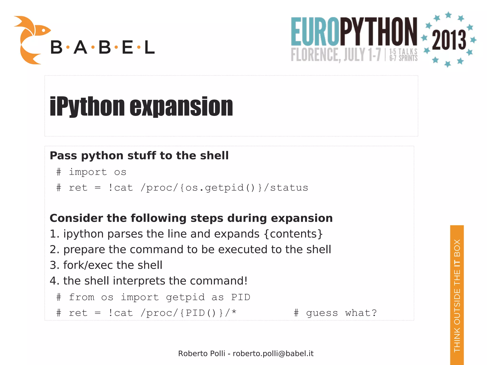 Roberto Polli - roberto.polli@babel.it iPython expansion Pass python stuff to the shell # import os # ret = !cat /proc/{os.getpid()}/status Consider the following steps during expansion 1. ipython parses the line and expands {contents} 2. prepare the command to be executed to the shell 3. fork/exec the shell 4. the shell interprets the command! # from os import getpid as PID # ret = !cat /proc/{PID()}/* # guess what? 