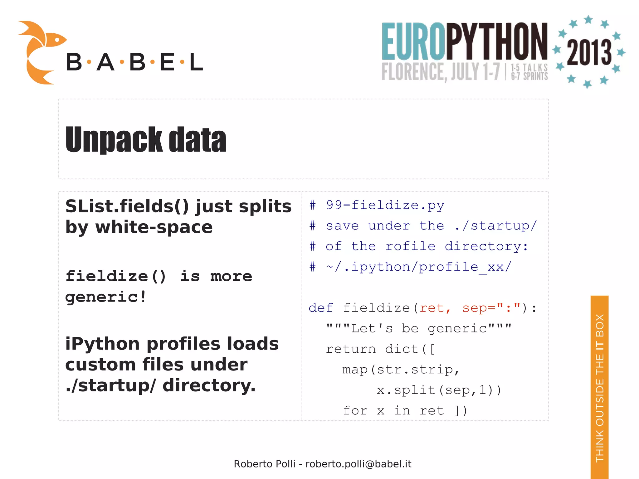 Roberto Polli - roberto.polli@babel.it Unpack data SList.fields() just splits by white-space fieldize() is more generic! iPython profiles loads custom files under ./startup/ directory. # 99-fieldize.py # save under the ./startup/ # of the rofile directory: # ~/.ipython/profile_xx/ def fieldize(ret, sep=":"): """Let's be generic""" return dict([ map(str.strip, x.split(sep,1)) for x in ret ]) 