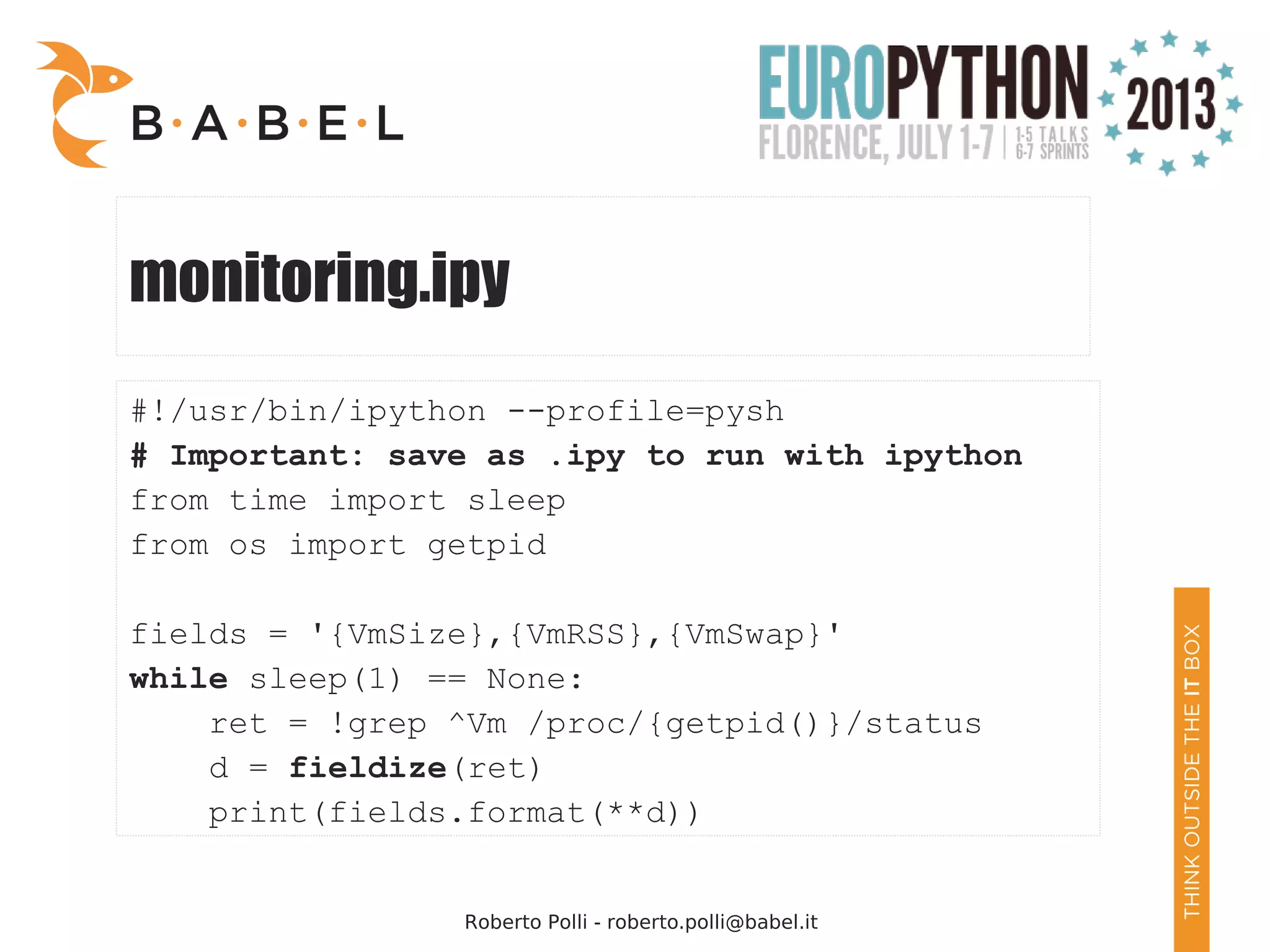 Roberto Polli - roberto.polli@babel.it monitoring.ipy #!/usr/bin/ipython --profile=pysh # Important: save as .ipy to run with ipython from time import sleep from os import getpid fields = '{VmSize},{VmRSS},{VmSwap}' while sleep(1) == None: ret = !grep ^Vm /proc/{getpid()}/status d = fieldize(ret) print(fields.format(**d)) 