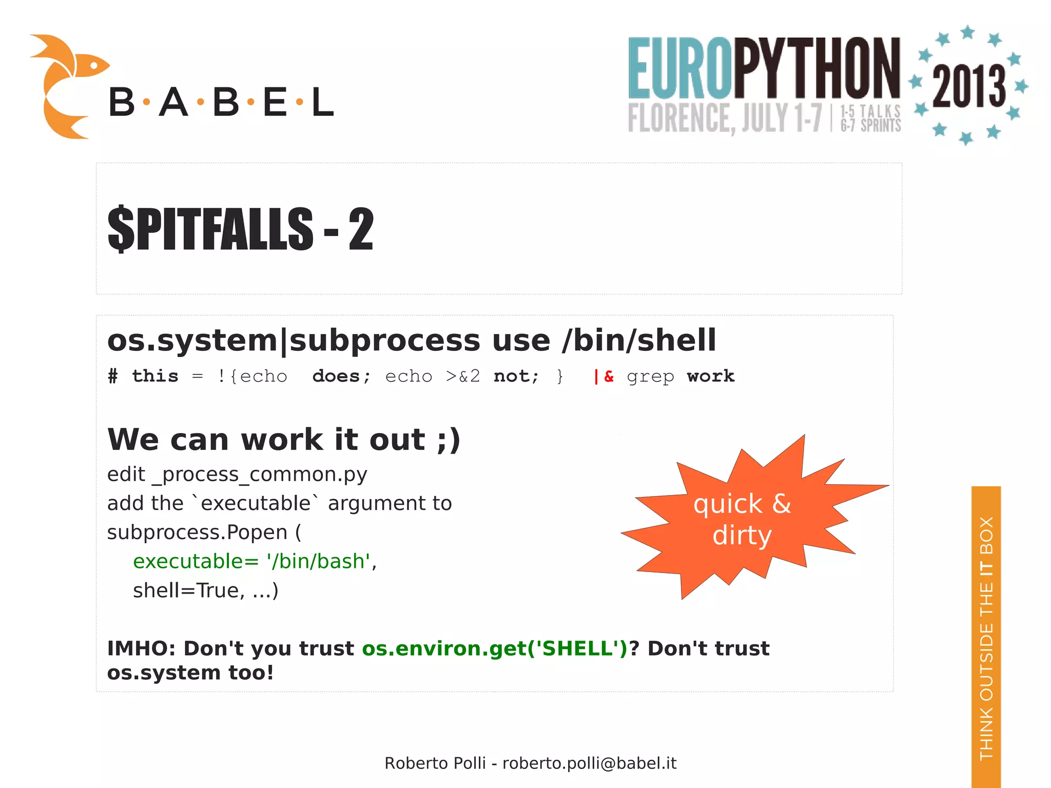 Roberto Polli - roberto.polli@babel.it $PITFALLS - 2 os.system|subprocess use /bin/shell # this = !{echo does; echo >&2 not; } |& grep work We can work it out ;) edit _process_common.py add the `executable` argument to subprocess.Popen ( executable= '/bin/bash', shell=True, ...) IMHO: Don't you trust os.environ.get('SHELL')? Don't trust os.system too! quick & dirty 