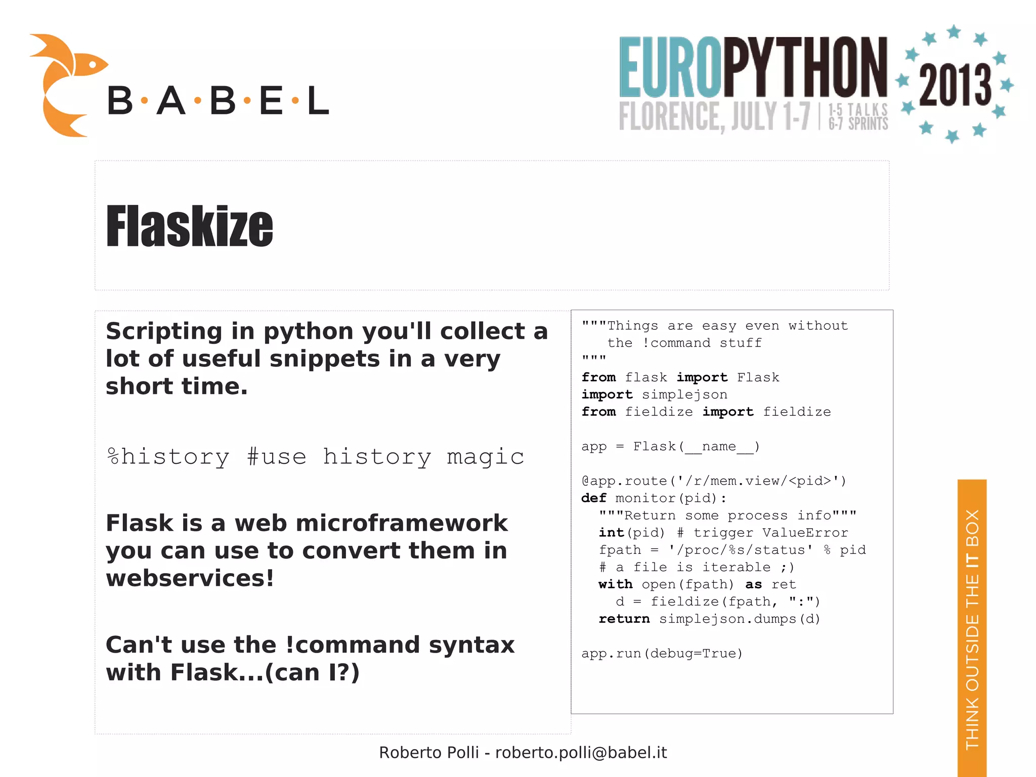 Roberto Polli - roberto.polli@babel.it Flaskize Scripting in python you'll collect a lot of useful snippets in a very short time. %history #use history magic Flask is a web microframework you can use to convert them in webservices! Can't use the !command syntax with Flask...(can I?) """Things are easy even without the !command stuff """ from flask import Flask import simplejson from fieldize import fieldize app = Flask(__name__) @app.route('/r/mem.view/<pid>') def monitor(pid): """Return some process info""" int(pid) # trigger ValueError fpath = '/proc/%s/status' % pid # a file is iterable ;) with open(fpath) as ret d = fieldize(fpath, ":") return simplejson.dumps(d) app.run(debug=True) 