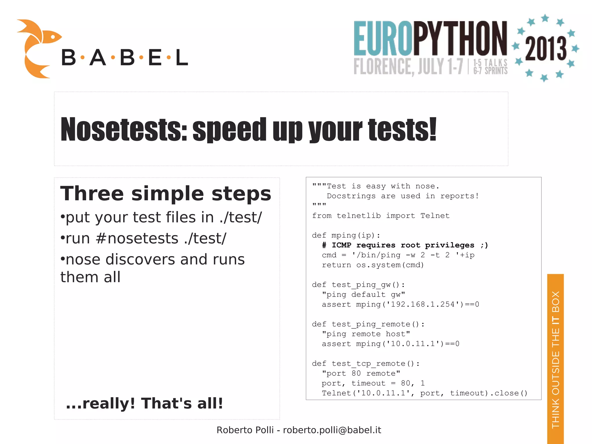 Roberto Polli - roberto.polli@babel.it Nosetests: speed up your tests! Three simple steps ● put your test files in ./test/ ● run #nosetests ./test/ ● nose discovers and runs them all ...really! That's all! """Test is easy with nose. Docstrings are used in reports! """ from telnetlib import Telnet def mping(ip): # ICMP requires root privileges ;) cmd = '/bin/ping -w 2 -t 2 '+ip return os.system(cmd) def test_ping_gw(): "ping default gw" assert mping('192.168.1.254')==0 def test_ping_remote(): "ping remote host" assert mping('10.0.11.1')==0 def test_tcp_remote(): "port 80 remote" port, timeout = 80, 1 Telnet('10.0.11.1', port, timeout).close() 
