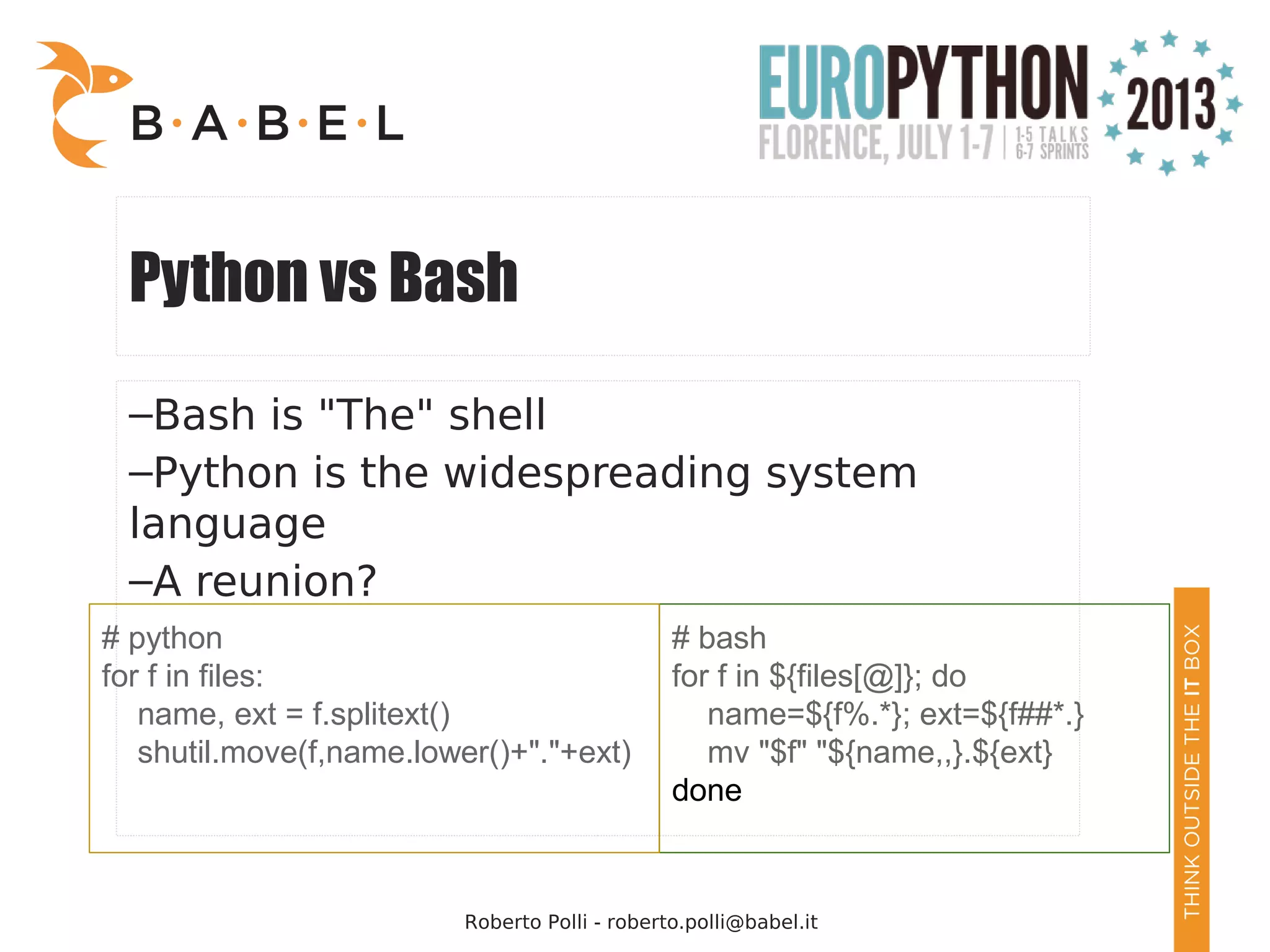 Roberto Polli - roberto.polli@babel.it Python vs Bash –Bash is "The" shell –Python is the widespreading system language –A reunion? # bash for f in ${files[@]}; do name=${f%.*}; ext=${f##*.} mv "$f" "${name,,}.${ext} done # python for f in files: name, ext = f.splitext() shutil.move(f,name.lower()+"."+ext) 