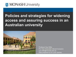 Policies and strategies for widening
access and assuring success in an
Australian university




                  Professor Sue Willis
                  Pro Vice Chancellor )Social Inclusion)
                  sue.willis@monash.edu.au
                  Data prepared by Dr Lucie Joschko
 