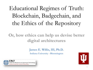 Educational Regimes of Truth:
Blockchain, Badgechain, and
the Ethics of the Repository
Or, how ethics can help us devise better
digital architectures
James E. Willis, III, Ph.D.
Indiana University - Bloomington
1
 