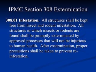 IPMC Section 308 Extermination 308.01 Infestation.   All structures shall be kept free from insect and rodent infestation.  All structures in which insects or rodents are found shall be promptly exterminated by approved processes that will not be injurious to human health.  After extermination, proper precautions shall be taken to prevent re-infestation. 