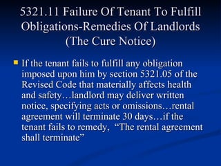 5321.11 Failure Of Tenant To Fulfill Obligations-Remedies Of Landlords (The Cure Notice) If the tenant fails to fulfill any obligation imposed upon him by section 5321.05 of the Revised Code that materially affects health and safety…landlord may deliver written notice, specifying acts or omissions…rental agreement will terminate 30 days…if the tenant fails to remedy,  “The rental agreement shall terminate” 