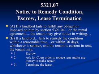 5321.07 Notice to Remedy Condition, Escrow, Lease Termination (A) If a landlord fails to fulfill any obligation imposed on him by section 5321.04…or the rental agreement,…the tenant may give notice in writing… (B) If a landlord…fails to remedy the condition within a reasonable time…or within 30 days, whichever is  sooner , and the tenant is current in rent, the tenant may: 1 Escrow 2 Ask for Court order to reduce rent and/or use  money to make repair 3.  Terminate the lease. 