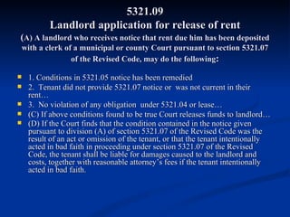 5321.09 Landlord application for release of rent ( A) A landlord who receives notice that rent due him has been deposited with a clerk of a municipal or county Court pursuant to section 5321.07 of the Revised Code, may do the following : 1. Conditions in 5321.05 notice has been remedied 2.  Tenant did not provide 5321.07 notice or  was not current in their rent… 3.  No violation of any obligation  under 5321.04 or lease… (C) If above conditions found to be true Court releases funds to landlord… (D) If the Court finds that the condition contained in the notice given pursuant to division (A) of section 5321.07 of the Revised Code was the result of an act or omission of the tenant, or that the tenant intentionally acted in bad faith in proceeding under section 5321.07 of the Revised Code, the tenant shall be liable for damages caused to the landlord and costs, together with reasonable attorney’s fees if the tenant intentionally acted in bad faith. 