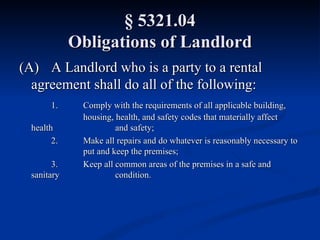 § 5321.04 Obligations of Landlord (A) A Landlord who is a party to a rental  agreement shall do all of the following: 1. Comply with the requirements of all applicable building,  housing, health, and safety codes that materially affect health  and safety; 2. Make all repairs and do whatever is reasonably necessary to  put and keep the premises; 3. Keep all common areas of the premises in a safe and sanitary  condition. 