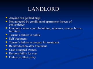 LANDLORD Anyone can get bed bugs Not attracted by condition of apartment/ insects of convenience Landlord cannot control-clothing, suitcases, storage boxes, furniture Tenant’s failure to notify Self treatment Tenant’s failure to prepare for treatment Reintroduction after treatment Cash-strapped owners Responsibility for cost Failure to allow entry 