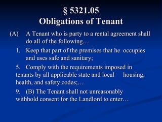 § 5321.05 Obligations of Tenant (A) A Tenant who is party to a rental agreement shall  do all  of the following… 1. Keep that part of the premises that he  occupies  and uses safe and sanitary; 5. Comply with the requirements imposed in  tenants by all applicable state and local  housing, health, and safety codes;… 9. (B) The Tenant shall not unreasonably  withhold consent for the Landlord to enter… 