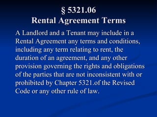 § 5321.06 Rental Agreement Terms A Landlord and a Tenant may include in a Rental Agreement any terms and conditions, including any term relating to rent, the duration of an agreement, and any other provision governing the rights and obligations of the parties that are not inconsistent with or prohibited by Chapter 5321.of the Revised Code or any other rule of law. 