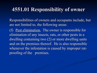 4551.01 Responsibility of owner Responsibilities of owners and occupants include, but are not limited to, the following areas: (f)  Pest elimination.   The owner is responsible for elimination of any insects, rats, or other pests in a dwelling containing two (2) or more dwelling units and on the premises thereof.  He is also responsible whenever the infestation is caused by improper rat-proofing of the  premises. 