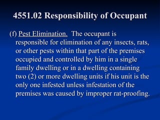 4551.02 Responsibility of Occupant (f)  Pest Elimination.   The occupant is responsible for elimination of any insects, rats, or other pests within that part of the premises occupied and controlled by him in a single family dwelling or in a dwelling containing two (2) or more dwelling units if his unit is the only one infested unless infestation of the premises was caused by improper rat-proofing. 