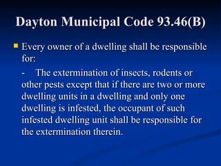 Dayton Municipal Code 93.46(B) Every owner of a dwelling shall be responsible for: - The extermination of insects, rodents or other pests except that if there are two or more dwelling units in a dwelling and only one dwelling is infested, the occupant of such infested dwelling unit shall be responsible for the extermination therein. 