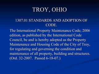 TROY, OHIO 1307.01 STANDARDS AND ADOPTION OF CODE. The International Property Maintenance Code, 2006 edition, as published by the International Code Council, be and is hereby adopted as the Property Maintenance and Housing Code of the City of Troy, for regulating and governing the condition and maintenance of all property, building and structures. (Ord. 32-2007.  Passed 6-18-07.) 
