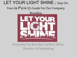 LET YOUR LIGHT SHINE, llc: Stay On 
Your (4-P’s) & Q’s Guide For Our Company 
Branding 
Presented by Brandon Lanford Willis, 
Director of Marketing 
 