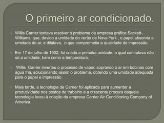 Tinha gosto por matemática e consertava os eletrodomésticos da mãe.Em 1895 conseguiu uma bolsa de estudos da Universidade de Cornell e se formou em 1901 emEngenharia Mecânica.Trabalhou na BuffaloForgeCompany, empresa metalúrgica e iniciou experiências com o condicionamento de ar.O primeiro ar condicionado.Willis Carrier tentava resolver o problema da empresa gráfica Sackett-Williams, que, devido a umidade do verão de Nova York , o papel absorvia a umidade do ar, e dilatava,  o que comprometia a qualidade de impressão.