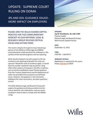 ]
PLEASE JOIN THE WILLIS HUMAN CAPITAL
PRACTICE FOR THIS COMPLIMENTARY
WEBCAST AS OUR NATIONAL LEGAL &
RESEARCH GROUP REVIEWS CRITICAL
ISSUES AND ACTION ITEMS
The recent ruling by the Supreme Court declaring a
portion of the Defense of Marriage Act (DOMA)
unconstitutional raised questions for employers in the
context of their benefit programs and tax reporting.
What should employers do with respect to the tax
treatment and reporting of benefits for same-sex
spouses? Would the state of residence apply, or would
there be another standard? How would the ruling
affect other aspects of employers’ benefits or policies,
such as Family and Medical Leave? Recent guidance
from the Treasury Department and the Department of
Labor has provided some assistance around these
issues. However, the guidance is not necessarily
leading to the same conclusions, and open questions
remain.
The Willis National Legal and Research Group will
explore the guidance and help you determine the
critical elements, the implications, and any action
employers need to take to comply with the DOMA
ruling.
SPEAKER
Jay M. Kirschbaum, JD, LLM, FLMI
Practice Leader
National Legal and Research Group,
Willis Human Capital Practice
DATE
September 12, 2013
TIME
4:00 PM – 5:00 PM ET
WEBCAST DETAILS
Registration is required for this event.
Please click here to RSVP.
UPDATE: SUPREME COURT
RULING ON DOMA
IRS AND DOL GUIDANCE ISSUED -
MORE IMPACT ON EMPLOYERS
 