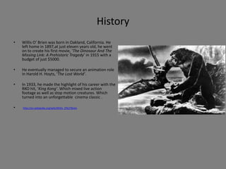 History
• Willis O’ Brien was born in Oakland, California. He
left home in 1897,at just eleven years old, he went
on to create his first movie, ‘The Dinosaur And The
Missing Link: A Prehistoric Tragedy’ in 1915 with a
budget of just $5000.
• He eventually managed to secure an animation role
in Harold H. Hoyts, ‘The Lost World’.
• In 1933, he made the highlight of his career with the
RKO hit, ‘King Kong’. Which mixed live action
footage as well as stop motion creatures. Which
turned into an unforgettable cinema classic .
• http://en.wikipedia.org/wiki/Willis_O%27Brien
 