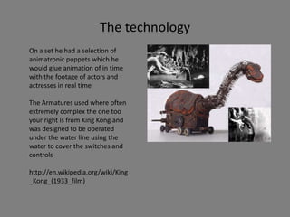 The technology
On a set he had a selection of
animatronic puppets which he
would glue animation of in time
with the footage of actors and
actresses in real time
The Armatures used where often
extremely complex the one too
your right is from King Kong and
was designed to be operated
under the water line using the
water to cover the switches and
controls
http://en.wikipedia.org/wiki/King
_Kong_(1933_film)
 