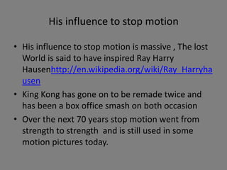His influence to stop motion
• His influence to stop motion is massive , The lost
World is said to have inspired Ray Harry
Hausenhttp://en.wikipedia.org/wiki/Ray_Harryha
usen
• King Kong has gone on to be remade twice and
has been a box office smash on both occasion
• Over the next 70 years stop motion went from
strength to strength and is still used in some
motion pictures today.
 