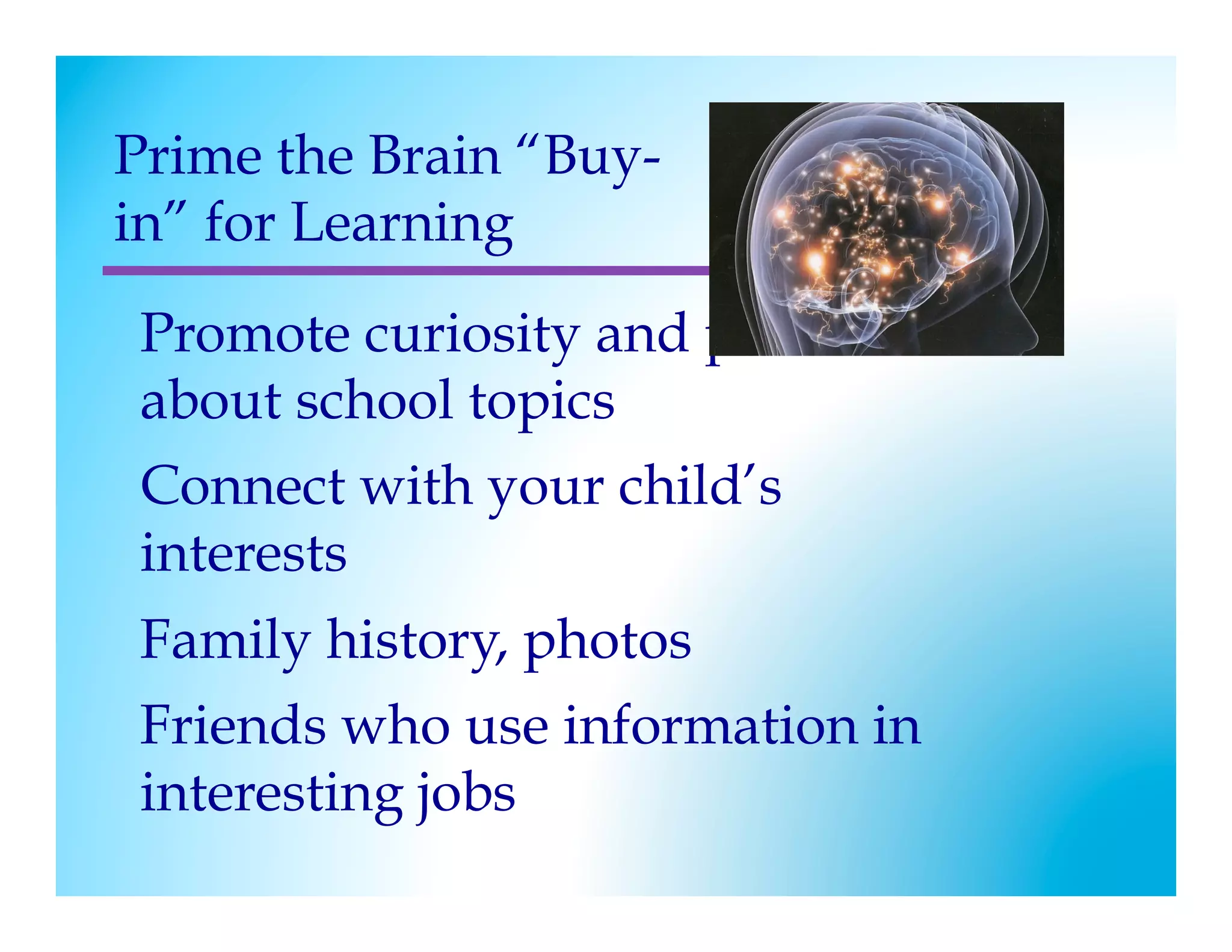 Prime the Brain “Buy-
in” for Learning
 Promote curiosity and prediction
 about school topics
 Connect with your child’s
 interests
 Family history, photos
 Friends who use information in
 interesting jobs
 