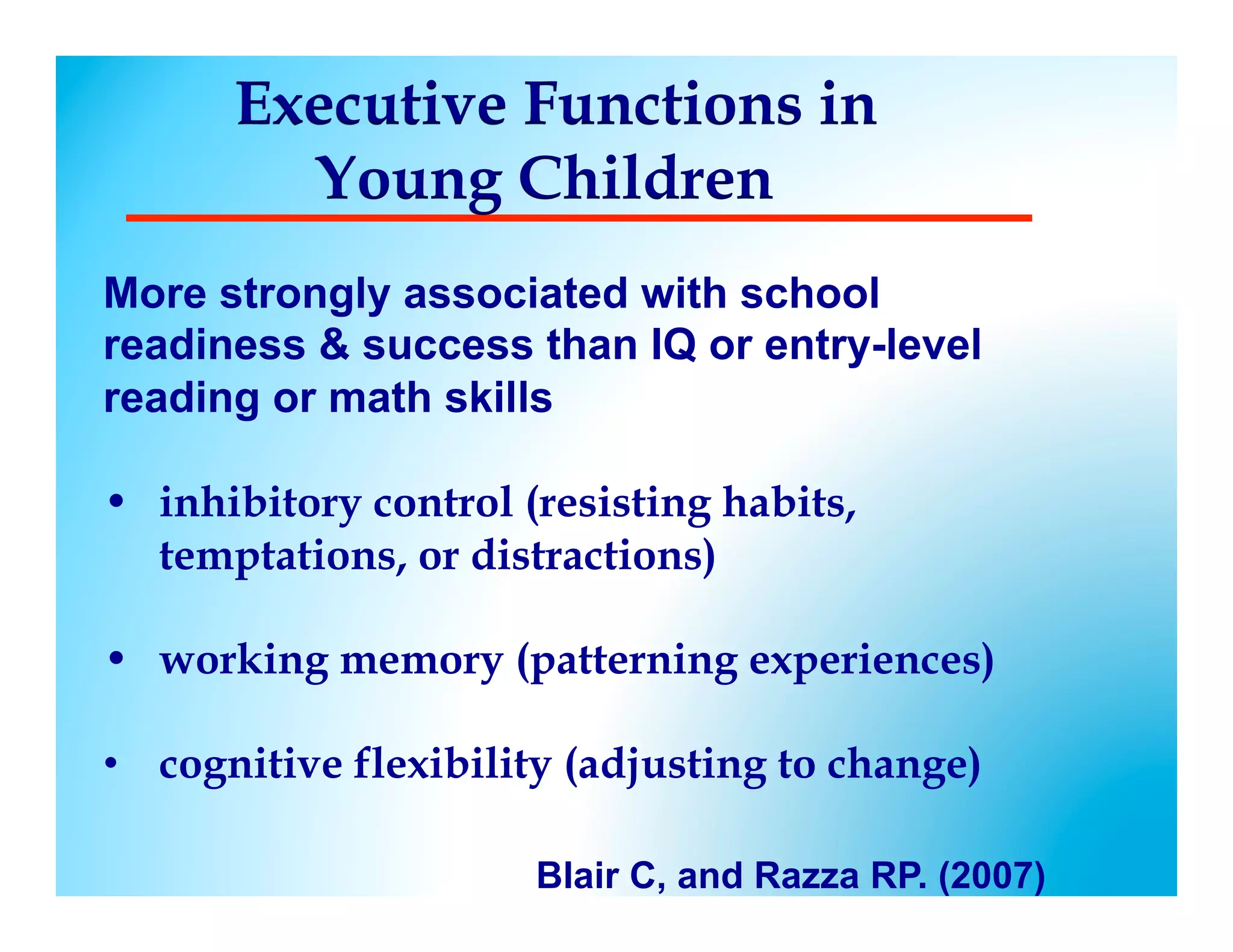 Executive Functions in
        Young Children
More strongly associated with school
readiness  success than IQ or entry-level
reading or math skills

•  inhibitory control (resisting habits,
   temptations, or distractions)

•  working memory (patterning experiences)

•  cognitive flexibility (adjusting to change)
 
                      Blair C, and Razza RP. (2007)
 