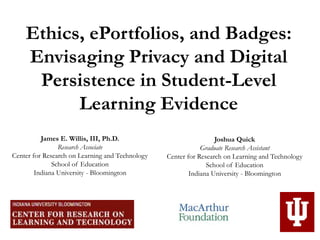 Ethics, ePortfolios, and Badges:
Envisaging Privacy and Digital
Persistence in Student-Level
Learning Evidence
James E. Willis, III, Ph.D.
Research Associate
Center for Research on Learning and Technology
School of Education
Indiana University - Bloomington
Joshua Quick
Graduate Research Assistant
Center for Research on Learning and Technology
School of Education
Indiana University - Bloomington
 