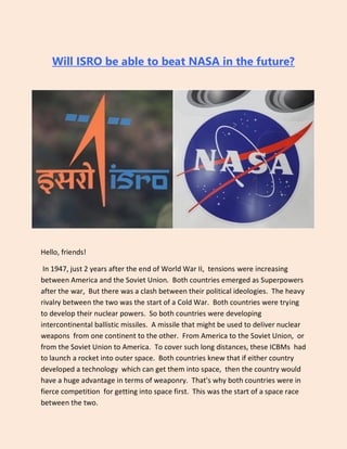 Will ISRO be able to beat NASA in the future?
Hello, friends!
In 1947, just 2 years after the end of World War II, tensions were increasing
between America and the Soviet Union. Both countries emerged as Superpowers
after the war, But there was a clash between their political ideologies. The heavy
rivalry between the two was the start of a Cold War. Both countries were trying
to develop their nuclear powers. So both countries were developing
intercontinental ballistic missiles. A missile that might be used to deliver nuclear
weapons from one continent to the other. From America to the Soviet Union, or
from the Soviet Union to America. To cover such long distances, these ICBMs had
to launch a rocket into outer space. Both countries knew that if either country
developed a technology which can get them into space, then the country would
have a huge advantage in terms of weaponry. That's why both countries were in
fierce competition for getting into space first. This was the start of a space race
between the two.
 
