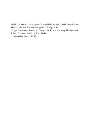 Willis, Sharon. “Mutilated Masculinities and Their Prostheses:
Die Hards and Lethal Weapons.” Chap. 1 in
High Contrast: Race and Gender in Contemporary Hollywood
Film. Durham and London: Duke
University Press, 1997.
 