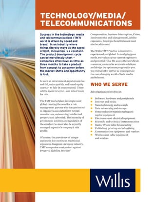 TECHNOLOGY/MEDIA/
TELECOMMUNICATIONS
Success in the technology, media              Compensation, Business Interruption, Crime,
and telecommunications (TMT)                  Environmental and Management Liability
world is driven by speed and                  exposures. Employee beneﬁts issues must
brand. In an industry where                   also be addressed.
things literally move at the speed
of light, innovation is a constant.           The Willis TMT Practice is innovative,
The product development cycle                 experienced and global. In analyzing your
can be mercilessly short –                    needs, we evaluate your current exposures
companies often have as little as             and potential risks. We access the worldwide
three months to take a product                resources you need as we create solutions
from concept to consumer before               and design the optimum program for you.
the market shifts and opportunity             We provide 24/7 service as you negotiate
is lost.                                      the ever-changing world of tech, media
                                              and telecom.
In such an environment, reputations rise
and fall just as quickly, and brand equity    WHO WE SERVE
can start to fade in a nanosecond. There
is little room for error – and lots of room   Any organization involved in:
for risk.
                                                  Software, hardware and peripherals
The TMT marketplace is complex and                Internet and media
global, creating the need for a risk              Nanotechnology and research
management partner who is experienced             Data networking and storage
in exposures associated with foreign              Semiconductor manufacturing and
manufacture, outsourcing, intellectual            capital equipment
property and cyber risk. The intensity of         Electronics and electrical equipment
government scrutiny and regulation of             Scientiﬁc and technical instrumentation
these industries must also be expertly            Radio, TV and cable broadcasting
managed as part of a company’s risk               Publishing, printing and advertising
proﬁle.                                           Communication equipment and services
                                                  Wireless and cable equipment
Of course, the prevalence of unique               and services
exposures does not mean traditional
exposures disappear. As in any industry,
TMT companies must protect against
Property, Liability, Workers’
 