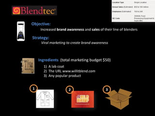 Objective:  Increased brand awareness and sales of their line of blenders  Strategy:Viral marketing to create brand awarenessIngredients  (total marketing budget $50) 1)  A lab coat2)  The URL www.willitblend.com3)  Any popular product132