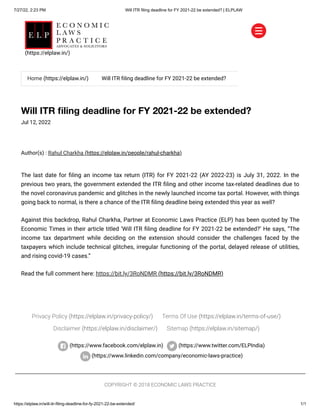 7/27/22, 2:23 PM Will ITR filing deadline for FY 2021-22 be extended? | ELPLAW
https://elplaw.in/will-itr-filing-deadline-for-fy-2021-22-be-extended/ 1/1
Will ITR filing deadline for FY 2021-22 be extended?
Jul 12, 2022
Author(s) :
Rahul Charkha (https://elplaw.in/people/rahul-charkha)
The last date for filing an income tax return (ITR) for FY 2021-22 (AY 2022-23) is July 31, 2022. In the
previous two years, the government extended the ITR filing and other income tax-related deadlines due to
the novel coronavirus pandemic and glitches in the newly launched income tax portal. However, with things
going back to normal, is there a chance of the ITR filing deadline being extended this year as well?
Against this backdrop, Rahul Charkha, Partner at Economic Laws Practice (ELP) has been quoted by The
Economic Times in their article titled ‘Will ITR filing deadline for FY 2021-22 be extended?’ He says, “The
income tax department while deciding on the extension should consider the challenges faced by the
taxpayers which include technical glitches, irregular functioning of the portal, delayed release of utilities,
and rising covid-19 cases.”
Read the full comment here: https://bit.ly/3RoNDMR (https://bit.ly/3RoNDMR)
Privacy Policy (https://elplaw.in/privacy-policy/) Terms Of Use (https://elplaw.in/terms-of-use/)
Disclaimer (https://elplaw.in/disclaimer/) Sitemap (https://elplaw.in/sitemap/)
(https://www.facebook.com/elplaw.in)
 (https://www.twitter.com/ELPIndia)
(https://www.linkedin.com/company/economic-laws-practice)
COPYRIGHT © 2018 ECONOMIC LAWS PRACTICE


Home (https://elplaw.in/) Will ITR filing deadline for FY 2021-22 be extended?
(https://elplaw.in/)
 