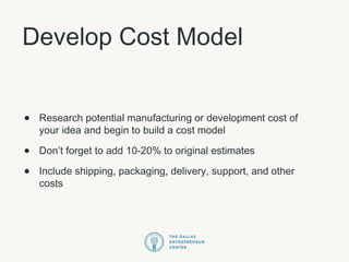 Develop Cost Model
• Research potential manufacturing or development cost of
your idea and begin to build a cost model
• Don’t forget to add 10-20% to original estimates
• Include shipping, packaging, delivery, support, and other
costs
 