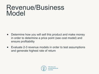 Revenue/Business
Model
• Determine how you will sell this product and make money
in order to determine a price point (see cost model) and
ensure profitability
• Evaluate 2-3 revenue models in order to test assumptions
and generate highest rate of return
 