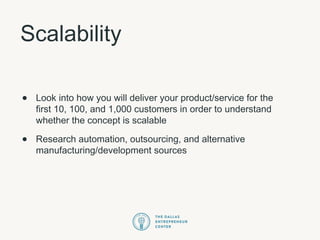 Scalability
• Look into how you will deliver your product/service for the
first 10, 100, and 1,000 customers in order to understand
whether the concept is scalable
• Research automation, outsourcing, and alternative
manufacturing/development sources
 