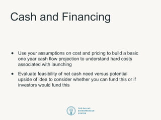 Cash and Financing
• Use your assumptions on cost and pricing to build a basic
one year cash flow projection to understand hard costs
associated with launching
• Evaluate feasibility of net cash need versus potential
upside of idea to consider whether you can fund this or if
investors would fund this
 