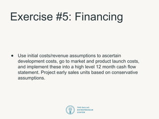 Exercise #5: Financing
• Use initial costs/revenue assumptions to ascertain
development costs, go to market and product launch costs,
and implement these into a high level 12 month cash flow
statement. Project early sales units based on conservative
assumptions.
 