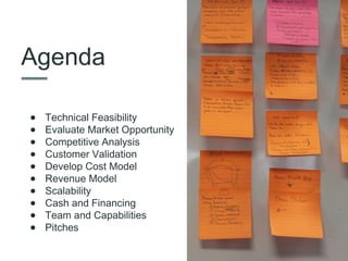 Agenda
• Technical Feasibility
• Evaluate Market Opportunity
• Competitive Analysis
• Customer Validation
• Develop Cost Model
• Revenue Model
• Scalability
• Cash and Financing
• Team and Capabilities
• Pitches
 