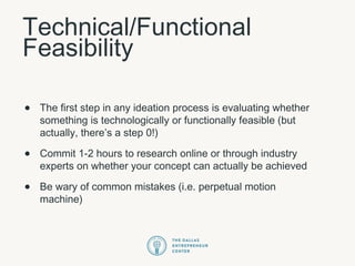 Technical/Functional
Feasibility
• The first step in any ideation process is evaluating whether
something is technologically or functionally feasible (but
actually, there’s a step 0!)
• Commit 1-2 hours to research online or through industry
experts on whether your concept can actually be achieved
• Be wary of common mistakes (i.e. perpetual motion
machine)
 