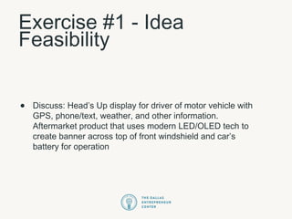 Exercise #1 - Idea
Feasibility
• Discuss: Head’s Up display for driver of motor vehicle with
GPS, phone/text, weather, and other information.
Aftermarket product that uses modern LED/OLED tech to
create banner across top of front windshield and car’s
battery for operation
 