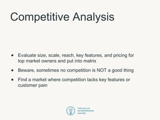 Competitive Analysis
• Evaluate size, scale, reach, key features, and pricing for
top market owners and put into matrix
• Beware, sometimes no competition is NOT a good thing
• Find a market where competition lacks key features or
customer pain
 