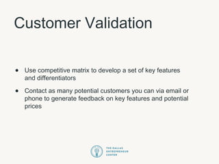 Customer Validation
• Use competitive matrix to develop a set of key features
and differentiators
• Contact as many potential customers you can via email or
phone to generate feedback on key features and potential
prices
 