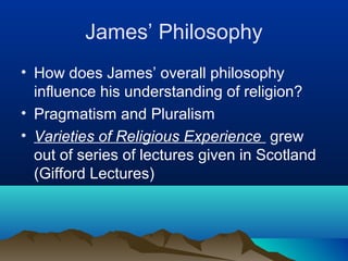 James’ Philosophy
• How does James’ overall philosophy
  influence his understanding of religion?
• Pragmatism and Pluralism
• Varieties of Religious Experience grew
  out of series of lectures given in Scotland
  (Gifford Lectures)
 